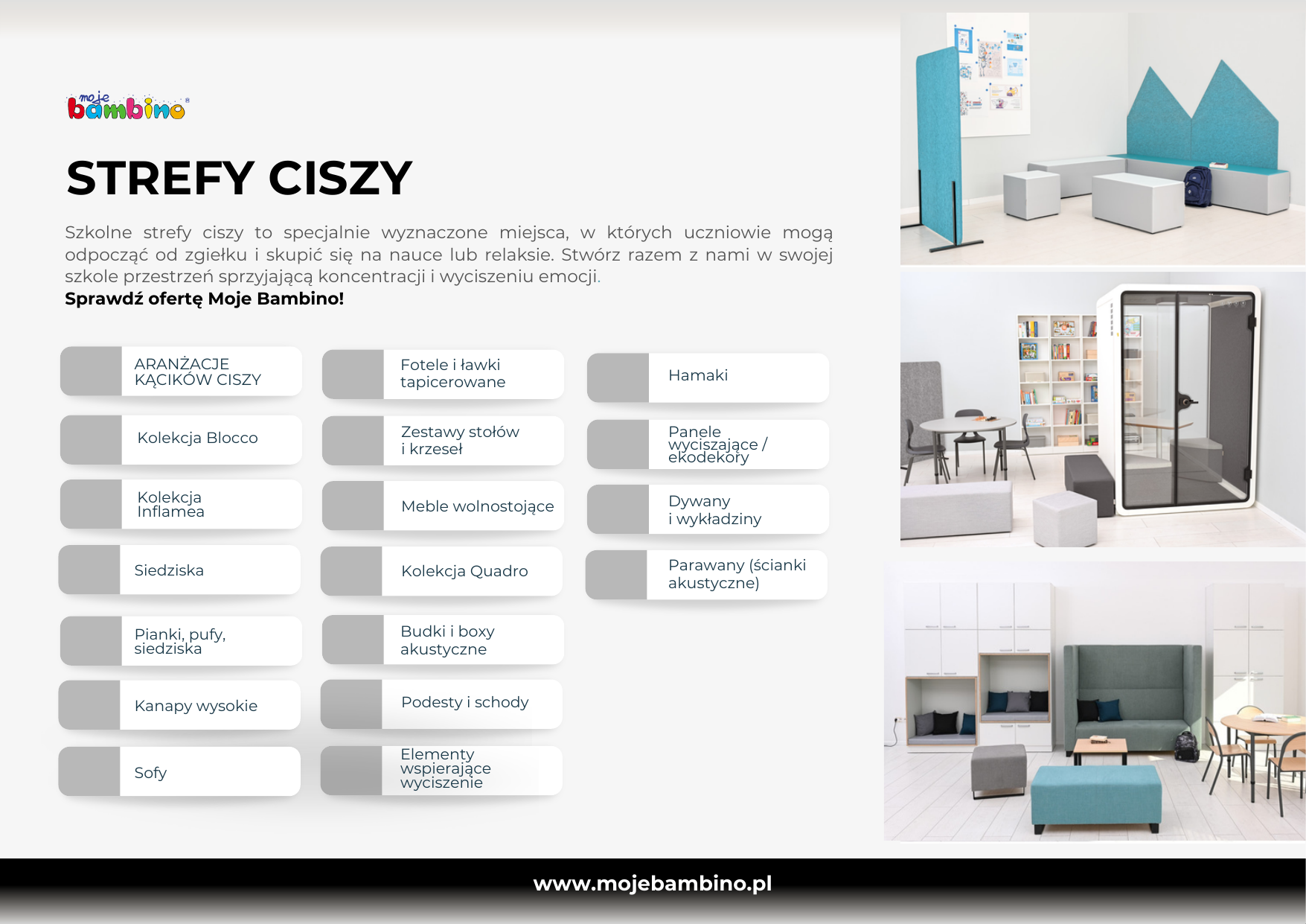 STREFY CISZY Szkolne strefy ciszy to specjalnie wyznaczone miejsca, w których uczniowie mogą odpocząć od zgiełku i skupić się na nauce lub relaksie. Stwórz razem z nami w swojej szkole przestrzeń sprzyjającą koncentracji i wyciszeniu emocji. Sprawdź ofertę Moje Bambino! ARANŻACJE KĄCIKÓW CISZY Fotele i ławki tapicerowane Hamaki Kolekcja Blocco Zestawy stołów i krzeseł Panele wyciszające / ekodekory Kolekcja Inflamea Meble wolnostojące Dywany i wykładziny Siedziska Kolekcja Quadro Parawany (ścianki akustyczne) Pianki, pufy, siedziska Budki i boxy akustyczne Kanapy wysokie Podesty i schody Sofy Elementy wspierające wyciszenie www.mojebambino.pl