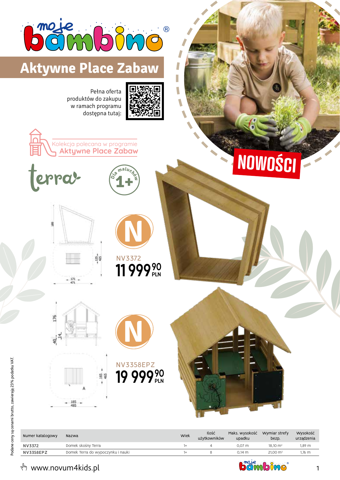 Aktywne Place Zabaw Pełna oferta produktów do zakupu w ramach programu dostępna tutaj: Kolekcja polecana w programie Aktywne Place Zabaw NOWOŚCI m a lu c w Dl a hó 1+ N NV3372 11 99990 Podane ceny są cenami brutto, zawierają 23% podatku VAT. N NV3358EPZ 19 99990 Nazwa NV3372 NV3358EPZ Domek skośny Terra 1+ 4 Domek Terra do wypoczynku i nauki 1+ 8 www.novum4kids.pl Wiek Ilość Maks. wysokość użytkowników upadku Numer katalogowy Wymiar strefy bezp. Wysokość urządzenia 0,07 m 18,10 m2 1,89 m 0,14 m 21,00 m2 1,76 m 1